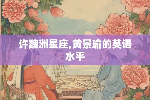 许魏洲星座,黄景瑜的英语水平 许魏洲星座,黄景瑜的英语水平