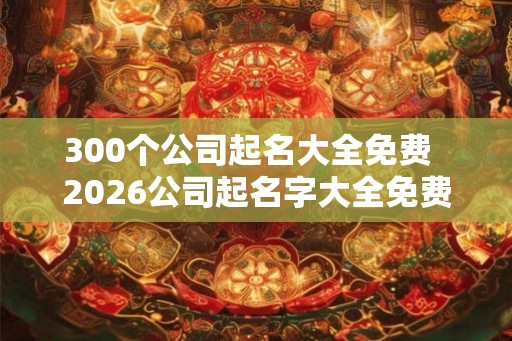 300个公司起名大全免费  2026公司起名字大全免费