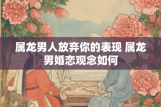 属龙男人放弃你的表现 属龙男婚恋观念如何