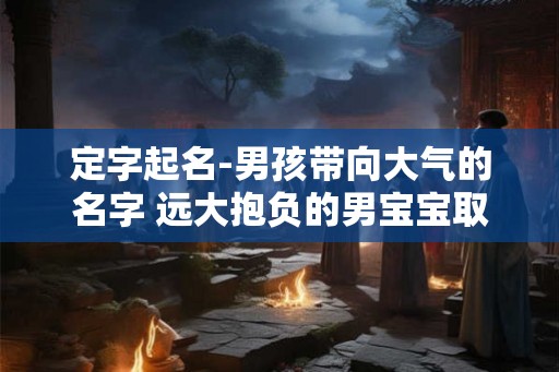 定字起名-男孩带向大气的名字 远大抱负的男宝宝取名