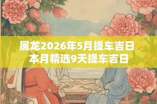 属龙2026年5月提车吉日 本月精选9天提车吉日