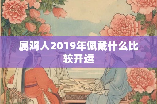属鸡人2019年佩戴什么比较开运 属鸡人2019年佩戴什么比较开运