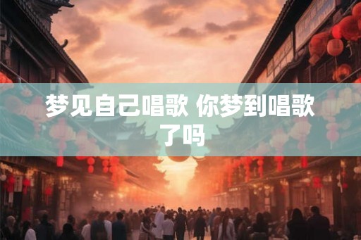 梦见自己唱歌 你梦到唱歌了吗 梦见自己唱歌 你梦到唱歌了吗