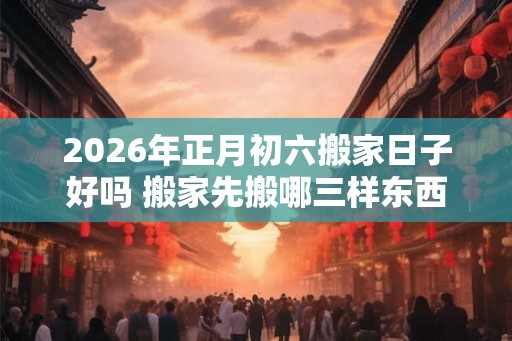 2026年正月初六搬家日子好吗 搬家先搬哪三样东西 2026年正月初六搬家日子好吗 搬家先搬哪三样东西