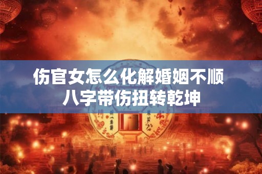 伤官女怎么化解婚姻不顺 八字带伤扭转乾坤