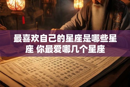 最喜欢自己的星座是哪些星座 你最爱哪几个星座 最喜欢自己的星座是哪些星座 你最爱哪几个星座