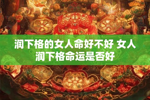 润下格的女人命好不好 女人润下格命运是否好 润下格的女人命好不好 女人润下格命运是否好