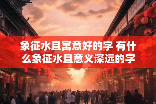 象征水且寓意好的字 有什么象征水且意义深远的字