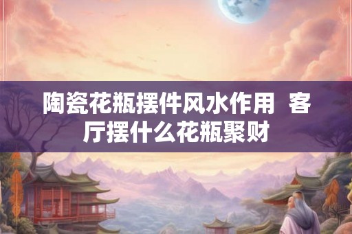 陶瓷花瓶摆件风水作用  客厅摆什么花瓶聚财