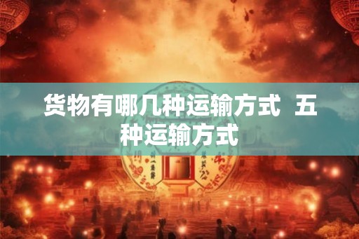 货物有哪几种运输方式 五种运输方式 货物有哪几种运输方式 五种运输方式