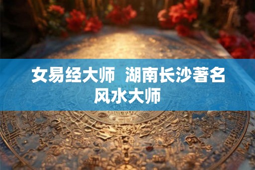 女易经大师 湖南长沙著名风水大师 女易经大师 湖南长沙著名风水大师