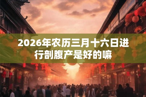 2026年农历三月十六日进行剖腹产是好的嘛 2026年农历三月十六日进行剖腹产是好的嘛