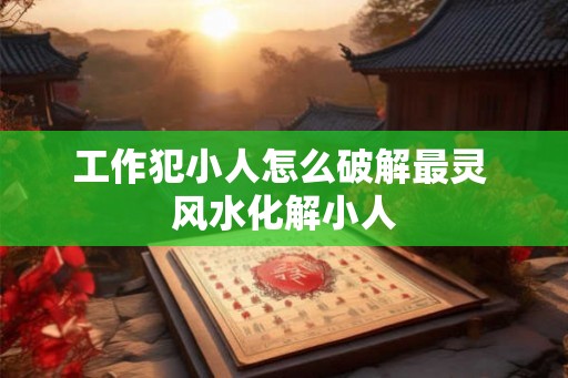 工作犯小人怎么破解最灵 风水化解小人 工作犯小人怎么破解最灵 风水化解小人