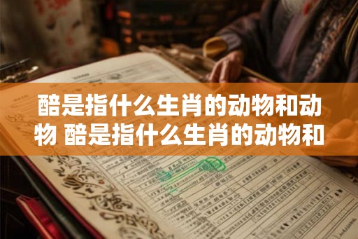 醅是指什么生肖的动物和动物 醅是指什么生肖的动物和动物呢