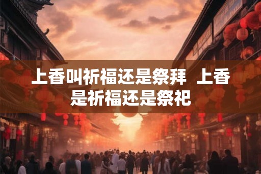 上香叫祈福还是祭拜 上香是祈福还是祭祀 上香叫祈福还是祭拜 上香是祈福还是祭祀