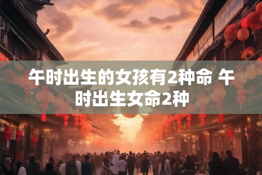午时出生的女孩有2种命 午时出生女命2种 午时出生的女孩有2种命 午时出生女命2种
