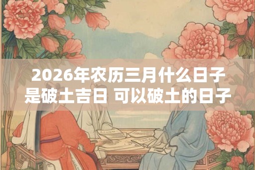 2026年农历三月什么日子是破土吉日 可以破土的日子