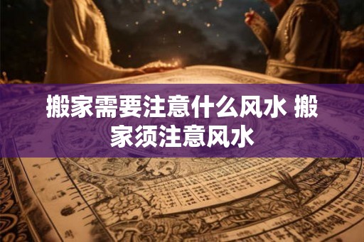 搬家需要注意什么风水 搬家须注意风水