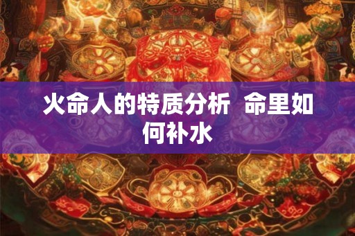 火命人的特质分析 命里如何补水 火命人的特质分析 命里如何补水