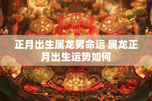 正月出生属龙男命运 属龙正月出生运势如何