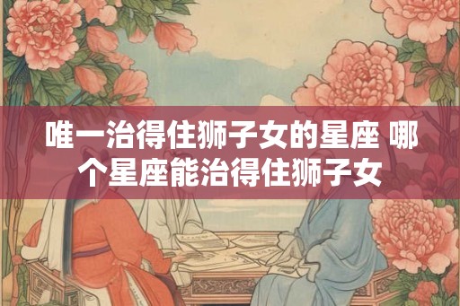 唯一治得住狮子女的星座 哪个星座能治得住狮子女