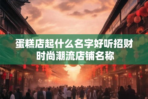 蛋糕店起什么名字好听招财 时尚潮流店铺名称