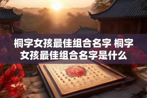 桐字女孩最佳组合名字 桐字女孩最佳组合名字是什么 桐字女孩最佳组合名字 桐字女孩最佳组合名字是什么