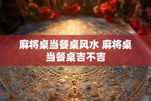 麻将桌当餐桌风水 麻将桌当餐桌吉不吉