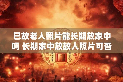 已故老人照片能长期放家中吗 长期家中放故人照片可否 已故老人照片能长期放家中吗 长期家中放故人照片可否