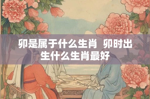 卯是属于什么生肖  卯时出生什么生肖最好
