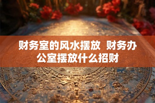 财务室的风水摆放  财务办公室摆放什么招财