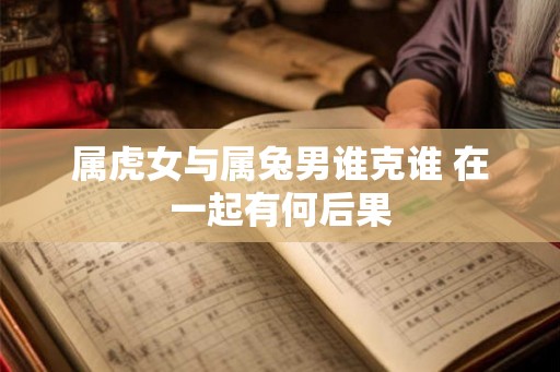 属虎女与属兔男谁克谁 在一起有何后果 属虎女与属兔男谁克谁 在一起有何后果