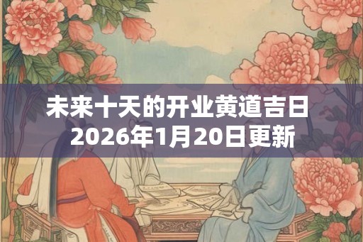 未来十天的开业黄道吉日 2026年1月20日更新 未来十天的开业黄道吉日 2026年1月20日更新