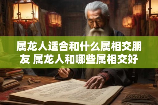 属龙人适合和什么属相交朋友 属龙人和哪些属相交好友