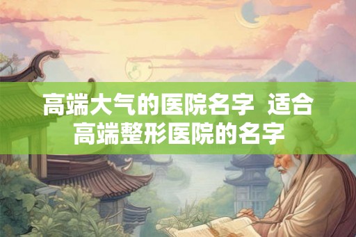 高端大气的医院名字  适合高端整形医院的名字