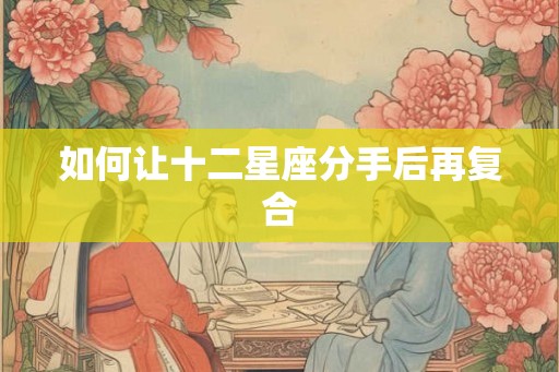 如何让十二星座分手后再复合 如何让十二星座分手后再复合