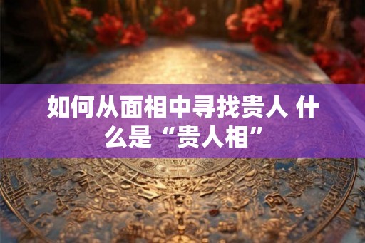 如何从面相中寻找贵人 什么是“贵人相”