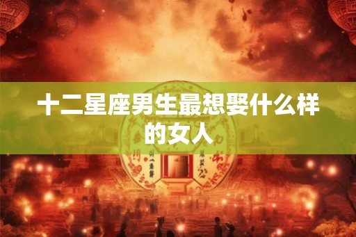 十二星座男生最想娶什么样的女人 十二星座男生最想娶什么样的女人