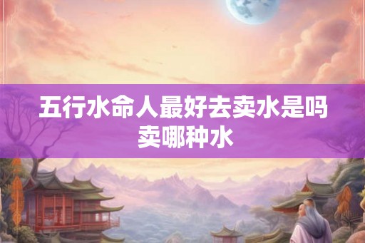 五行水命人最好去卖水是吗 卖哪种水 五行水命人最好去卖水是吗 卖哪种水
