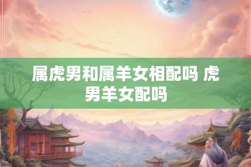 属虎男和属羊女相配吗 虎男羊女配吗