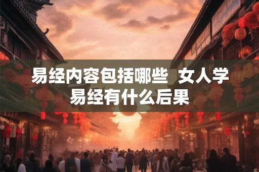 易经内容包括哪些 女人学易经有什么后果 易经内容包括哪些 女人学易经有什么后果