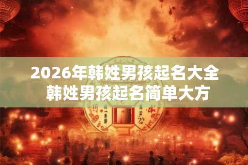 2026年韩姓男孩起名大全 韩姓男孩起名简单大方 2026年韩姓男孩起名大全 韩姓男孩起名简单大方