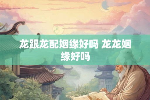龙跟龙配姻缘好吗 龙龙姻缘好吗