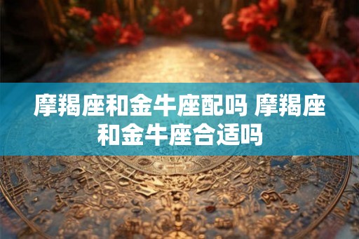摩羯座和金牛座配吗 摩羯座和金牛座合适吗
