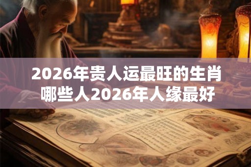 2026年贵人运最旺的生肖 哪些人2026年人缘最好