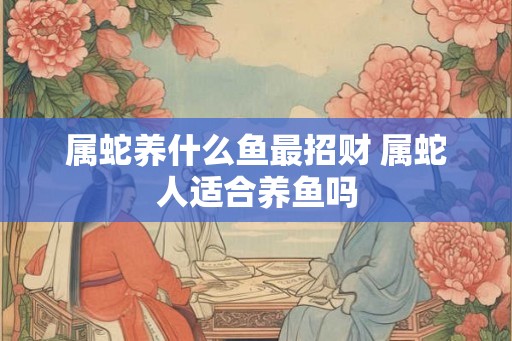 属蛇养什么鱼最招财 属蛇人适合养鱼吗