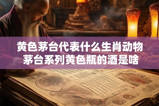 黄色茅台代表什么生肖动物 茅台系列黄色瓶的酒是啥
