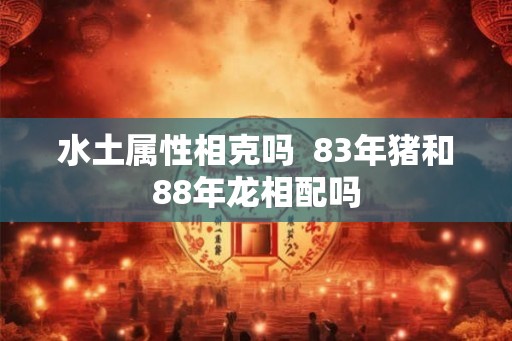 水土属性相克吗 83年猪和88年龙相配吗 水土属性相克吗 83年猪和88年龙相配吗
