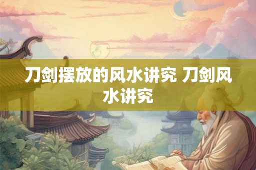 刀剑摆放的风水讲究 刀剑风水讲究 刀剑摆放的风水讲究 刀剑风水讲究
