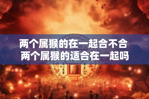 两个属猴的在一起合不合 两个属猴的适合在一起吗